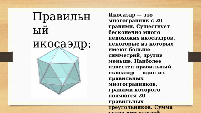 Правильный икосаэдр: Икосаэдр — это многогранник с 20 гранями. Существует бесконечно много непохожих икосаэдров, некоторые из которых имеют больше симметрий, другие меньше. Наиболее известен правильный икосаэдр — один из правильных многогранников, гранями которого являются 20 правильных треугольников. Сумма углов при каждой вершине равно 300º 
