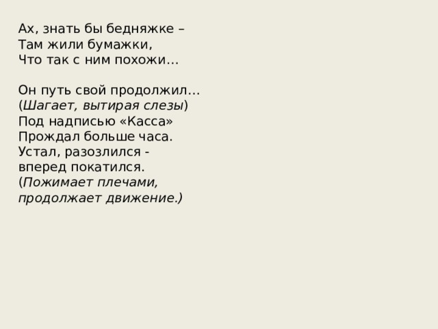 Ах, знать бы бедняжке – Там жили бумажки, Что так с ним похожи… Он путь свой продолжил… ( Шагает, вытирая слезы ) Под надписью «Касса» Прождал больше часа. Устал, разозлился - вперед покатился. ( Пожимает плечами, продолжает движение.) 