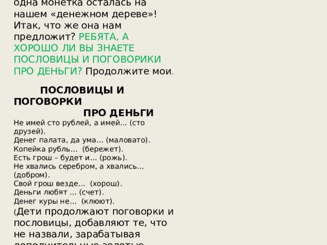 Ой, ребята, вижу, что только одна монетка осталась на нашем «денежном дереве»! Итак, что же она нам предложит? РЕБЯТА, А ХОРОШО ЛИ ВЫ ЗНАЕТЕ ПОСЛОВИЦЫ И ПОГОВОРИКИ ПРО ДЕНЬГИ? Продолжите мои .  ПОСЛОВИЦЫ И ПОГОВОРКИ  ПРО ДЕНЬГИ Не имей сто рублей, а имей… (сто друзей). Денег палата, да ума… (маловато). Копейка рубль… (бережет). Есть грош – будет и… (рожь). Не хвались серебром, а хвались… (добром). Свой грош везде… (хорош). Деньги любят … (счет). Денег куры не… (клюют). ( Дети продолжают поговорки и пословицы, добавляют те, что не назвали, зарабатывая дополнительные золотые слитки в свинку-копилку.) 