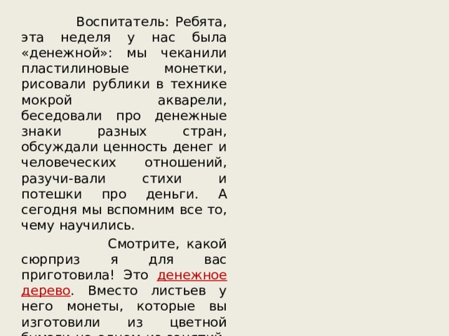  Воспитатель: Ребята, эта неделя у нас была «денежной»: мы чеканили пластилиновые монетки, рисовали рублики в технике мокрой акварели, беседовали про денежные знаки разных стран, обсуждали ценность денег и человеческих отношений, разучи-вали стихи и потешки про деньги. А сегодня мы вспомним все то, чему научились.  Смотрите, какой сюрприз я для вас приготовила! Это денежное  дерево . Вместо листьев у него монеты, которые вы изготовили из цветной бумаги на одном из занятий. На каждой монетке – интересное задание или творческая игра. 