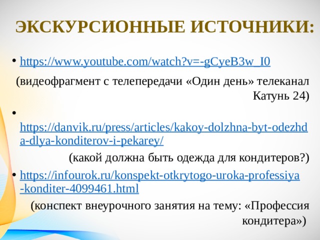 Экскурсионные источники: https://www.youtube.com/watch?v=-gCyeB3w_I0 (видеофрагмент с телепередачи «Один день» телеканал Катунь 24)  https://danvik.ru/press/articles/kakoy-dolzhna-byt-odezhda-dlya-konditerov-i-pekarey/ (какой должна быть одежда для кондитеров?) https://infourok.ru/konspekt-otkrytogo-uroka-professiya-konditer-4099461.html (конспект внеурочного занятия на тему: «Профессия кондитера») 