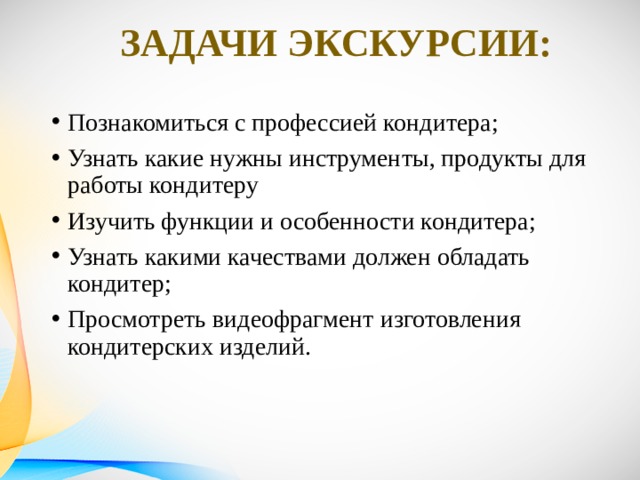 Задачи экскурсии: Познакомиться с профессией кондитера; Узнать какие нужны инструменты, продукты для работы кондитеру Изучить функции и особенности кондитера; Узнать какими качествами должен обладать кондитер; Просмотреть видеофрагмент изготовления кондитерских изделий.   