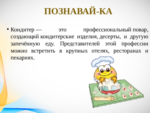 Познавай-ка Кондитер — это профессиональный повар, создающий кондитерские изделия, десерты, и другую запечённую еду. Представителей этой профессии можно встретить в крупных отелях, ресторанах и пекарнях. 