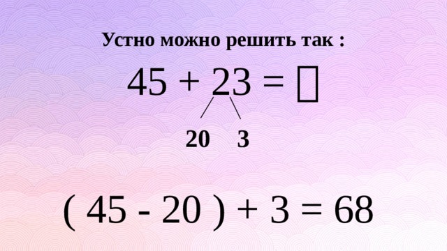 Устно можно решить так : 45 + 23 =  20 3 ( 45 - 20 ) + 3 = 68 