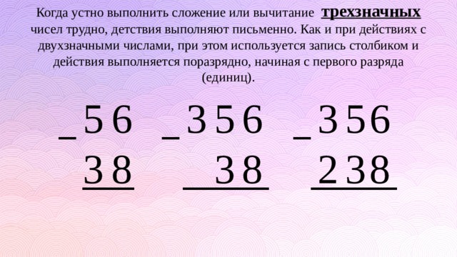 Когда устно выполнить сложение или вычитание трехзначных чисел трудно, детствия выполняют письменно. Как и при действиях с двухзначными числами, при этом используется запись столбиком и действия выполняется поразрядно, начиная с первого разряда (единиц). 6 6 5 3 3 5 6 5 3 8 8 2 3 3 8 _ _ _ ___ _____ _____ 