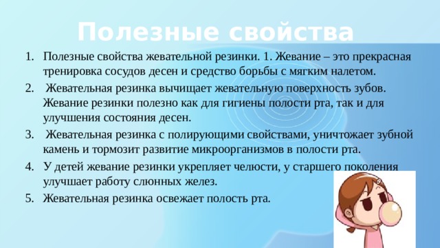 Полезные свойства Полезные свойства жевательной резинки. 1. Жевание – это прекрасная тренировка сосудов десен и средство борьбы с мягким налетом.  Жевательная резинка вычищает жевательную поверхность зубов. Жевание резинки полезно как для гигиены полости рта, так и для улучшения состояния десен.  Жевательная резинка с полирующими свойствами, уничтожает зубной камень и тормозит развитие микроорганизмов в полости рта. У детей жевание резинки укрепляет челюсти, у старшего поколения улучшает работу слюнных желез. Жевательная резинка освежает полость рта. 