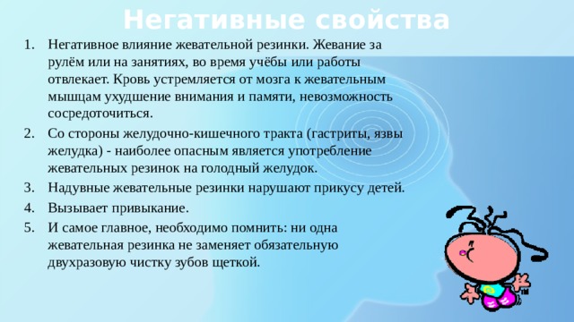 Негативные свойства Негативное влияние жевательной резинки. Жевание за рулём или на занятиях, во время учёбы или работы отвлекает. Кровь устремляется от мозга к жевательным мышцам ухудшение внимания и памяти, невозможность сосредоточиться. Со стороны желудочно-кишечного тракта (гастриты, язвы желудка) - наиболее опасным является употребление жевательных резинок на голодный желудок. Надувные жевательные резинки нарушают прикусу детей. Вызывает привыкание. И самое главное, необходимо помнить: ни одна жевательная резинка не заменяет обязательную двухразовую чистку зубов щеткой. 