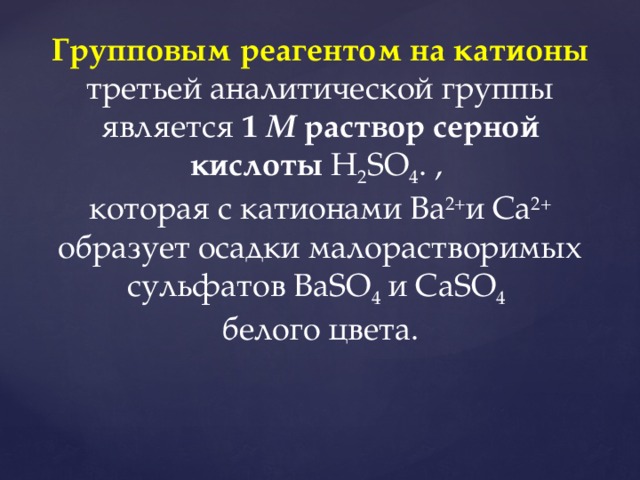 Групповым реагентом на катионы третьей аналитической группы является 1 М раствор серной кислоты H 2 SO 4 . , которая с катионами Ba 2+ и Ca 2+ образует осадки малорастворимых сульфатов ВaSO 4 и CaSO 4 белого цвета.