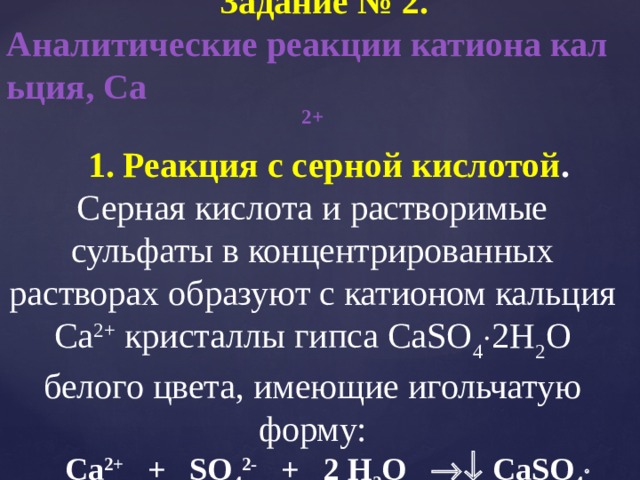 Задание № 2. Аналитические реакции катиона кальция, Са 2+ 1. Реакция с серной кислотой . Серная кислота и растворимые сульфаты в концентрированных растворах образуют с катионом кальция Са 2+ кристаллы гипса CaSO 4 2Н 2 О белого цвета, имеющие игольчатую форму: Сa 2+ + SO 4 2- + 2 Н 2 О СaSO 4 2Н 2 О