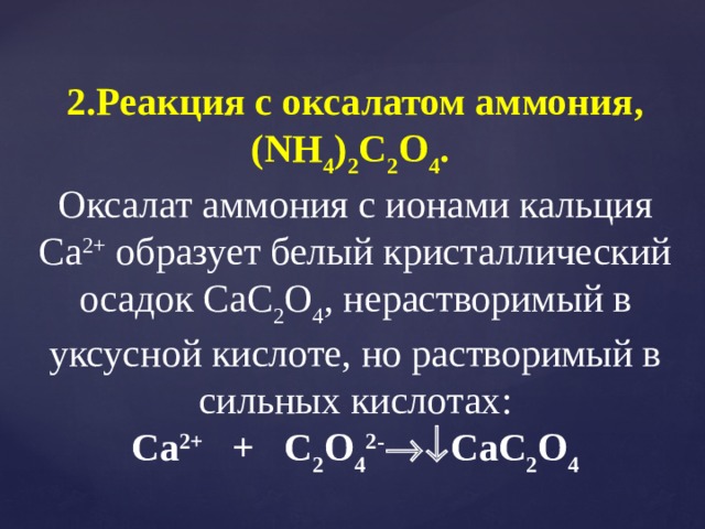 2.Реакция с оксалатом аммония, (NH 4 ) 2 C 2 O 4 . Оксалат аммония с ионами кальция Са 2+ образует белый кристаллический осадок CаC 2 O 4 , нерастворимый в уксусной кислоте, но растворимый в сильных кислотах: Сa 2+ + C 2 O 4 2- CаC 2 O 4