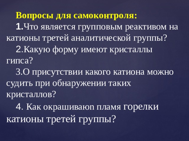 Вопросы для самоконтроля: 1. Что является групповым реактивом на катионы третей аналитической группы? 2. Какую форму имеют кристаллы гипса? 3.О присутствии какого катиона можно судить при обнаружении таких кристаллов? 4. Как окрашиваюn пламя горелки катионы третей группы?