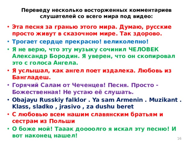 Переведу несколько восторженных комментариев слушателей со всего мира под видео:   Эта песня за гранью этого мира. Думаю, русские просто живут в сказочном мире. Так здорово. Трогает сердце прекрасно! великолепно! Я не верю, что эту музыку сочинил ЧЕЛОВЕК Александр Бородин. Я уверен, что он скопировал это с голоса Ангела. Я услышал, как ангел поет издалека. Любовь из Бангладеш. Горячий Салам от Чеченцев! Песня. Просто - Божественная! Не устаю её слушать. Obajayu Russkiy falklor . Ya sam Armenin . Muzikant . Klass, sladko , jrasivo , za dushu beret С любовью всем нашим славянским братьям и сестрам из Польши О боже мой! Тааак доооолго я искал эту песню! И вот наконец нашел!  