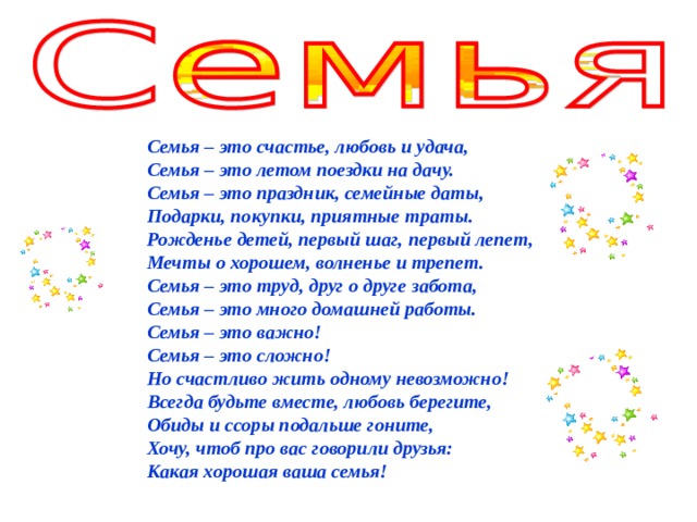 Семья – это счастье, любовь и удача,  Семья – это летом поездки на дачу.  Семья – это праздник, семейные даты,  Подарки, покупки, приятные траты.  Рожденье детей, первый шаг, первый лепет,  Мечты о хорошем, волненье и трепет.  Семья – это труд, друг о друге забота,  Семья – это много домашней работы.  Семья – это важно!  Семья – это сложно!  Но счастливо жить одному невозможно!  Всегда будьте вместе, любовь берегите,  Обиды и ссоры подальше гоните,  Хочу, чтоб про вас говорили друзья:  Какая хорошая ваша семья! 