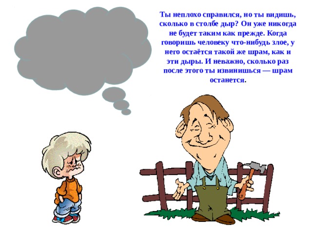 Ты неплохо справился, но ты видишь, сколько в столбе дыр? Он уже никогда не будет таким как прежде. Когда говоришь человеку что-нибудь злое, у него остаётся такой же шрам, как и эти дыры. И неважно, сколько раз после этого ты извинишься — шрам останется .  