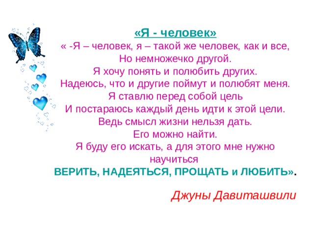 «Я - человек»  « -Я – человек, я – такой же человек, как и все,  Но немножечко другой.  Я хочу понять и полюбить других.  Надеюсь, что и другие поймут и полюбят меня.  Я ставлю перед собой цель  И постараюсь каждый день идти к этой цели.  Ведь смысл жизни нельзя дать.  Его можно найти.  Я буду его искать, а для этого мне нужно научиться   ВЕРИТЬ, НАДЕЯТЬСЯ, ПРОЩАТЬ и ЛЮБИТЬ» . Джуны Давиташвили  