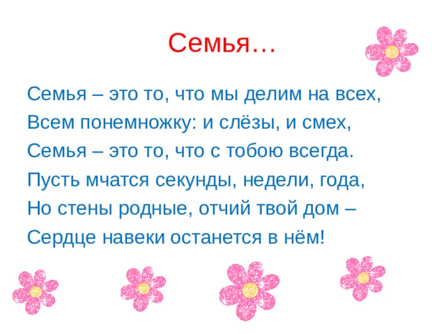 Семья… Семья – это то, что мы делим на всех, Всем понемножку: и слёзы, и смех, Семья – это то, что с тобою всегда. Пусть мчатся секунды, недели, года, Но стены родные, отчий твой дом – Сердце навеки останется в нём! 