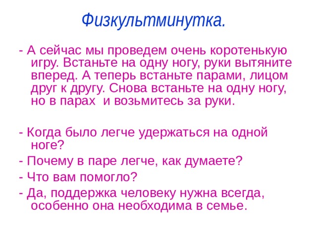 Физкультминутка.   - А сейчас мы проведем очень коротенькую игру. Встаньте на одну ногу, руки вытяните вперед. А теперь встаньте парами, лицом друг к другу. Снова встаньте на одну ногу, но в парах и возьмитесь за руки. - Когда было легче удержаться на одной ноге? - Почему в паре легче, как думаете? - Что вам помогло? - Да, поддержка человеку нужна всегда, особенно она необходима в семье. 