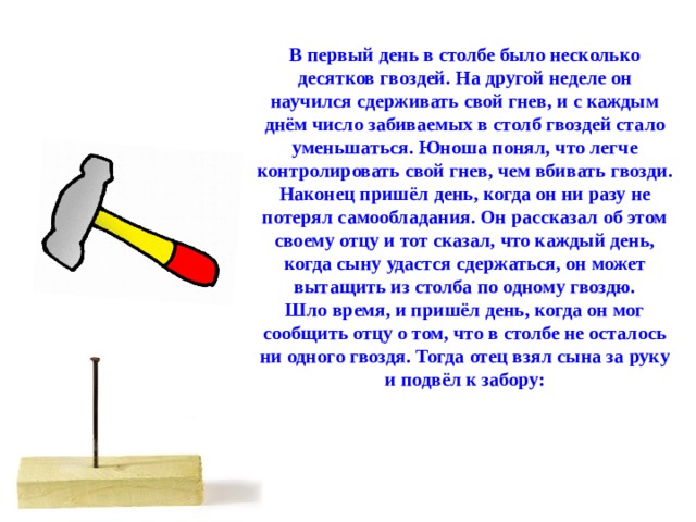 В первый день в столбе было несколько десятков гвоздей. На другой неделе он научился сдерживать свой гнев, и с каждым днём число забиваемых в столб гвоздей стало уменьшаться. Юноша понял, что легче контролировать свой гнев, чем вбивать гвозди. Наконец пришёл день, когда он ни разу не потерял самообладания. Он рассказал об этом своему отцу и тот сказал, что каждый день, когда сыну удастся сдержаться, он может вытащить из столба по одному гвоздю. Шло время, и пришёл день, когда он мог сообщить отцу о том, что в столбе не осталось ни одного гвоздя. Тогда отец взял сына за руку и подвёл к забору:  