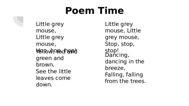 Poem Time Little grey mouse,  Little grey mouse,  Hop, hop, hop! Little grey mouse, Little grey mouse, Stop, stop, stop! Dancing, dancing in the breeze,  Falling, falling from the trees. Yellow, red and green and brown,  See the little leaves come down.   Презентация подготовлена А.В. Сидоровой (учителем английского языка МАОУ Школа 190 г. Нижнего Новгорода 