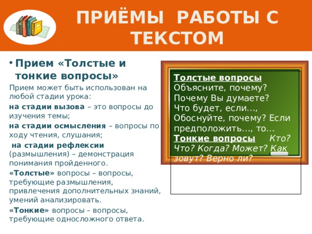 ПРИЁМЫ Работы с текстом Прием «Толстые и тонкие вопросы» Прием может быть использован на любой стадии урока: на стадии вызова – это вопросы до изучения темы; на стадии осмысления – вопросы по ходу чтения, слушания;  на стадии рефлексии (размышления) – демонстрация понимания пройденного. «Толстые» вопросы – вопросы, требующие размышления, привлечения дополнительных знаний, умений анализировать. «Тонкие» вопросы – вопросы, требующие односложного ответа. Толстые вопросы  Объясните, почему? Почему Вы думаете? Что будет, если…, Обоснуйте, почему? Если предположить…, то… Тонкие вопросы  Кто? Что? Когда? Может? Как зовут? Верно ли? Согласны ли Вы? Перечислите…