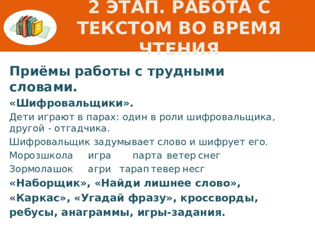 2 этап. Работа с текстом во время чтения Приёмы  работы с трудными словами. «Шифровальщики». Дети играют в парах: один в роли шифровальщика,  другой - отгадчика. Шифровальщик задумывает слово и шифрует его. Мороз  школа  игра парта  ветер  снег Зормо  лашок  агри  тарап  тевер  несг «Наборщик», «Найди лишнее слово», «Каркас», «Угадай фразу», кроссворды, ребусы, анаграммы, игры-задания.