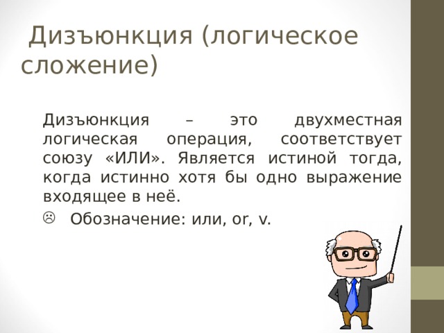  Дизъюнкция ( логическое  сложение) Дизъюнкция – это двухместная логическая операция, соответствует союзу «ИЛИ». Является истиной тогда, когда истинно хотя бы одно выражение входящее в неё.  Обозначение : или, or, v. 
