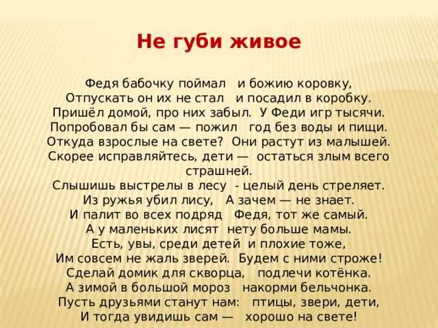Не губи живое Федя бабочку поймал и божию коровку, Отпускать он их не стал и посадил в коробку. Пришёл домой, про них забыл. У Феди игр тысячи. Попробовал бы сам — пожил год без воды и пищи. Откуда взрослые на свете? Они растут из малышей. Скорее исправляйтесь, дети — остаться злым всего страшней. Слышишь выстрелы в лесу - целый день стреляет. Из ружья убил лису, А зачем — не знает. И палит во всех подряд Федя, тот же самый. А у маленьких лисят нету больше мамы. Есть, увы, среди детей и плохие тоже, Им совсем не жаль зверей. Будем с ними строже! Сделай домик для скворца, подлечи котёнка. А зимой в большой мороз накорми бельчонка. Пусть друзьями станут нам: птицы, звери, дети, И тогда увидишь сам — хорошо на свете! 