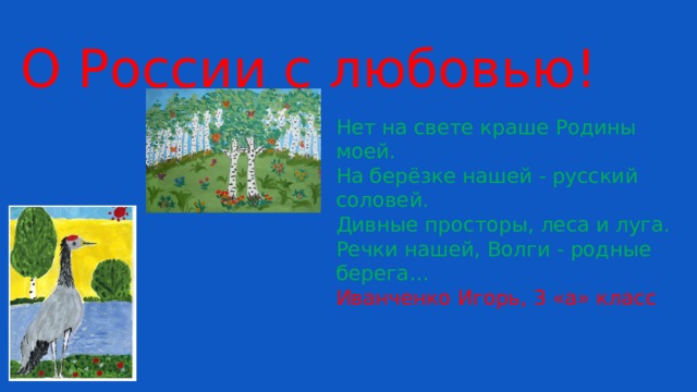 О России с любовью! Нет на свете краше Родины моей. На берёзке нашей - русский соловей. Дивные просторы, леса и луга. Речки нашей, Волги - родные берега… Иванченко Игорь, 3 «а» класс 