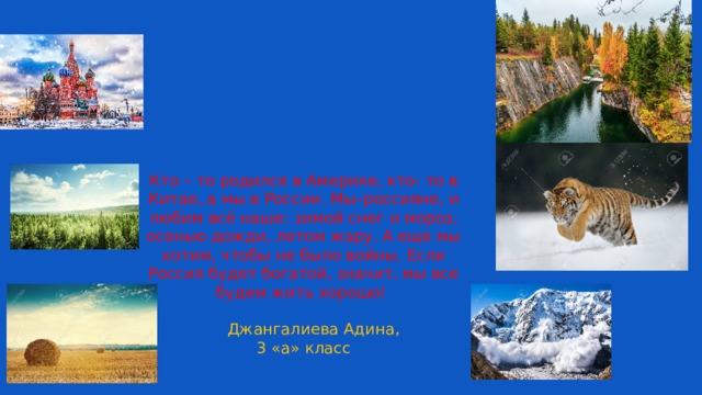 Кто – то родился в Америке, кто- то в Китае, а мы в России. Мы–россияне, и любим всё наше: зимой снег и мороз, осенью дожди, летом жару. А еще мы хотим, чтобы не было войны. Если Россия будет богатой, значит, мы все будем жить хорошо!    Джангалиева Адина,  3 «а» класс 