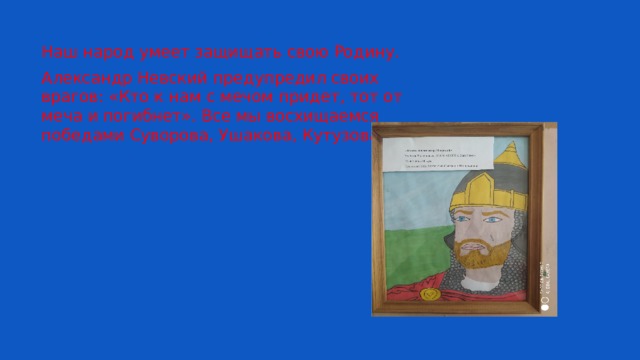 Наш народ умеет защищать свою Родину. Александр Невский предупредил своих врагов: «Кто к нам с мечом придет, тот от меча и погибнет». Все мы восхищаемся победами Суворова, Ушакова, Кутузова. 