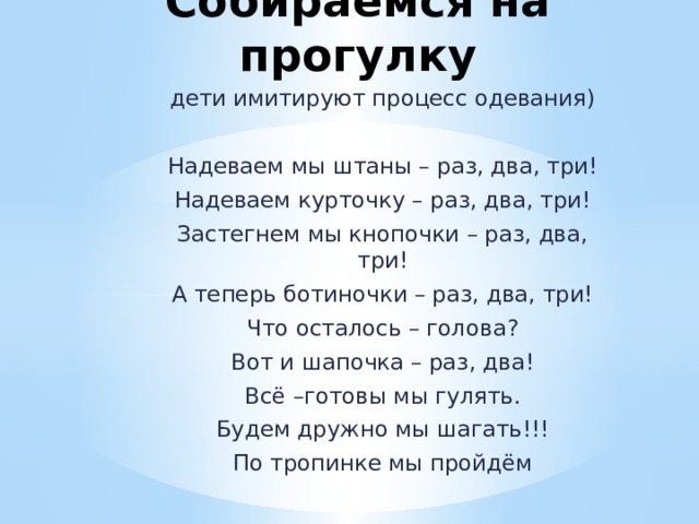 Собираемся на прогулку дети имитируют процесс одевания) Надеваем мы штаны – раз, два, три! Надеваем курточку – раз, два, три! Застегнем мы кнопочки – раз, два, три! А теперь ботиночки – раз, два, три! Что осталось – голова? Вот и шапочка – раз, два! Всё –готовы мы гулять. Будем дружно мы шагать!!! По тропинке мы пройдём 