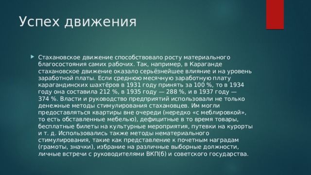 Успех движения Стахановское движение способствовало росту материального благосостояния самих рабочих. Так, например, в Караганде стахановское движение оказало серьёзнейшее влияние и на уровень заработной платы. Если среднюю месячную заработную плату карагандинских шахтёров в 1931 году принять за 100 %, то в 1934 году она составила 212 %, в 1935 году — 288 %, и в 1937 году — 374 %. Власти и руководство предприятий использовали не только денежные методы стимулирования стахановцев. Им могли предоставляться квартиры вне очереди (нередко «с меблировкой», то есть обставленные мебелью), дефицитные в то время товары, бесплатные билеты на культурные мероприятия, путевки на курорты и т. д. Использовались также методы нематериального стимулирования, такие как представление к почетным наградам (грамоты, значки), избрание на различные выборные должности, личные встречи с руководителями ВКП(б) и советского государства. 