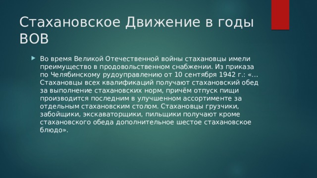 Cтахановское Движение в годы ВОВ Во время Великой Отечественной войны стахановцы имели преимущество в продовольственном снабжении. Из приказа по Челябинскому рудоуправлению от 10 сентября 1942 г.: «…Стахановцы всех квалификаций получают стахановский обед за выполнение стахановских норм, причём отпуск пищи производится последним в улучшенном ассортименте за отдельным стахановским столом. Стахановцы грузчики, забойщики, экскаваторщики, пильщики получают кроме стахановского обеда дополнительное шестое стахановское блюдо». 