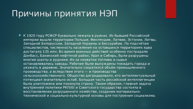 Причины принятия НЭП К 1920 году РСФСР буквально лежала в руинах. Из бывшей Российской империи вышли территории Польши, Финляндии, Латвии, Эстонии, Литвы, Западной Белоруссии, Западной Украины и Бессарабии. По подсчётам специалистов, численность населения на оставшихся территориях едва достигала 135 млн. Во время военных действий особенно пострадали Донбасс, Бакинский нефтяной район, Урал и Сибирь, были разрушены многие шахты и рудники. Из-за нехватки топлива и сырья останавливались заводы. Рабочие были вынуждены покидать города и уезжать в деревню. Значительно сократился объём промышленного производства, а вследствие этого — и производства сельскохозяйственного. Общество деградировало, его интеллектуальный потенциал значительно ослаб. Большая часть российской интеллигенции была уничтожена или покинула страну. Таким образом, главная задача внутренней политики РКП(б) и Советского государства состояла в восстановлении разрушенного хозяйства, создании материально-технической и социально-культурной основы для построения социализма. 