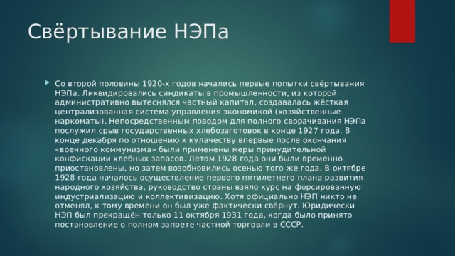 Свёртывание НЭПа Со второй половины 1920-х годов начались первые попытки свёртывания НЭПа. Ликвидировались синдикаты в промышленности, из которой административно вытеснялся частный капитал, создавалась жёсткая централизованная система управления экономикой (хозяйственные наркоматы). Непосредственным поводом для полного сворачивания НЭПа послужил срыв государственных хлебозаготовок в конце 1927 года. В конце декабря по отношению к кулачеству впервые после окончания «военного коммунизма» были применены меры принудительной конфискации хлебных запасов. Летом 1928 года они были временно приостановлены, но затем возобновились осенью того же года. В октябре 1928 года началось осуществление первого пятилетнего плана развития народного хозяйства, руководство страны взяло курс на форсированную индустриализацию и коллективизацию. Хотя официально НЭП никто не отменял, к тому времени он был уже фактически свёрнут. Юридически НЭП был прекращён только 11 октября 1931 года, когда было принято постановление о полном запрете частной торговли в СССР. 