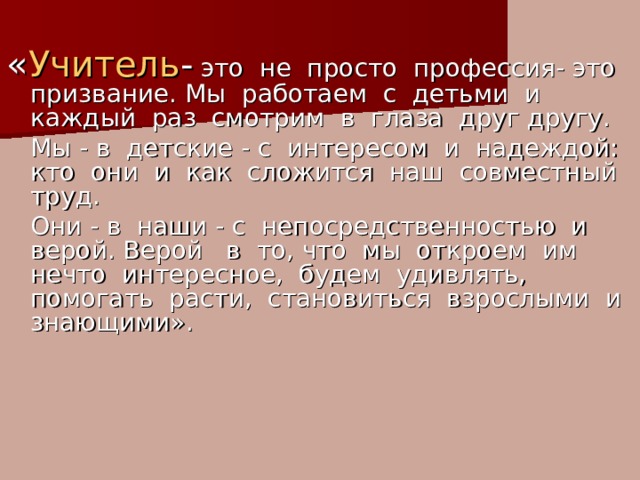 « Учитель - это не просто профессия- это призвание. Мы работаем с детьми и каждый раз смотрим в глаза друг другу.  Мы - в детские - с интересом и надеждой: кто они и как сложится наш совместный труд.   Они - в наши - с непосредственностью и верой. Верой в то, что мы откроем им нечто интересное, будем удивлять, помогать расти, становиться взрослыми и знающими». 