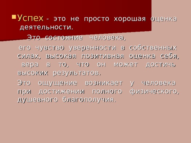 Успех - это не просто хорошая оценка деятельности.   Это состояние человека,  его чувство уверенности в собственных силах, высокая позитивная оценка себя, вера в то, что он может достичь высоких результатов.   Это ощущение возникает у человека при достижении полного физического, душевного благополучия. 