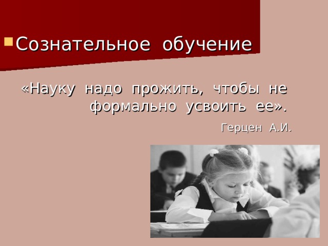 Сознательное обучение «Науку надо прожить, чтобы не формально усвоить ее».  Герцен А.И. 