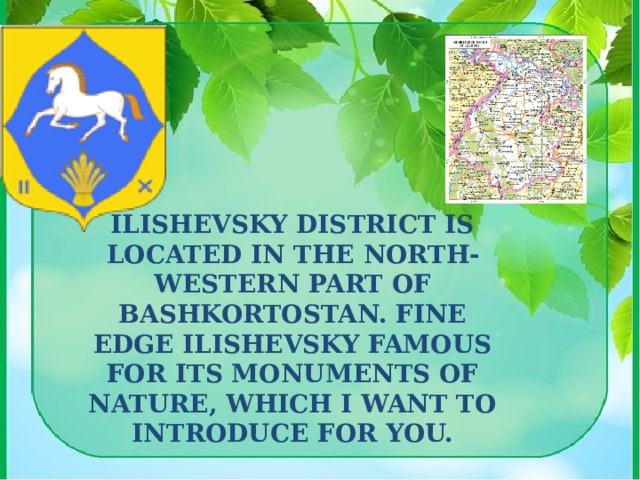 Ilishevsky district is located in the North-Western part of Bashkortostan. Fine edge Ilishevsky famous for its monuments of nature, which I want to introduce for you. 