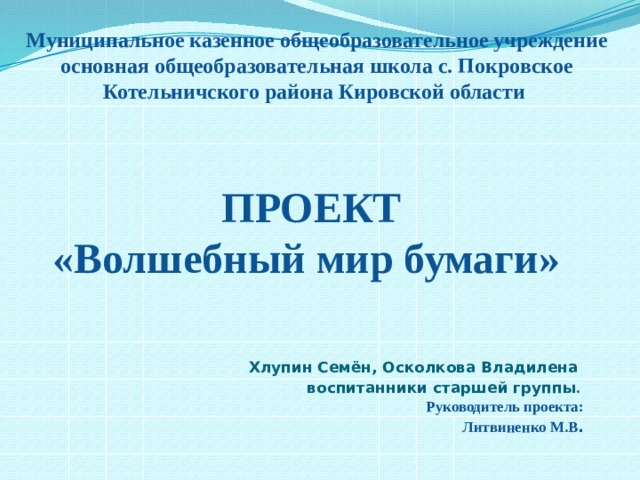 Муниципальное казенное общеобразовательное учреждение основная общеобразовательная школа с. Покровское  Котельничского района Кировской области     ПРОЕКТ   «Волшебный мир бумаги»      Хлупин Семён, Осколкова Владилена воспитанники старшей группы .  Руководитель проекта:  Литвиненко М.В .   