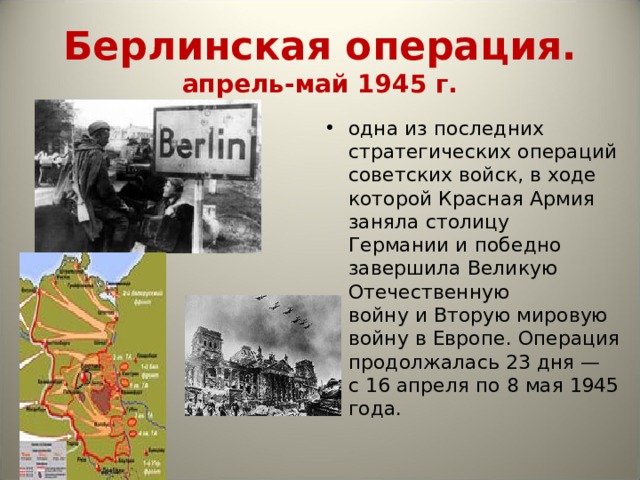 Берлинская операция.  апрель-май 1945 г. одна из последних стратегических операций советских войск, в ходе которой Красная Армия заняла столицу Германии и победно  завершила Великую Отечественную войну и Вторую мировую войну в Европе. Операция продолжалась 23 дня — с 16 апреля по 8 мая 1945 года. 