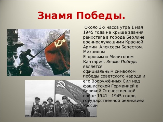 Знамя Победы.   Около 3-х часов утра 1 мая  1945 года на крыше здания рейхстага в городе Берлине  военнослужащими Красной Армии  Алексеем Берестом.  Михаилом Егоровым и Мелитоном Кантария. Знамя Победы является официальным символом победы советского народа и его Вооружённых Сил над фашистской Германией в Великой Отечественной войне 1941—1945 годов, государственной реликвией России 