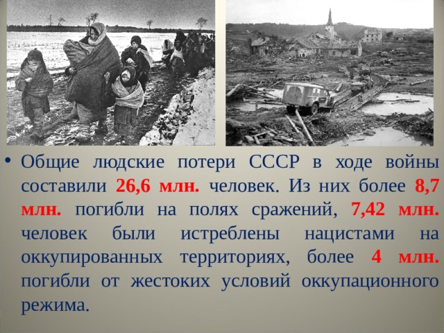 Общие людские потери СССР в ходе войны составили 26,6 млн. человек. Из них более 8,7 млн.  погибли на полях сражений, 7,42 млн. человек были истреблены нацистами на оккупированных территориях, более 4 млн. погибли от жестоких условий оккупационного режима.  
