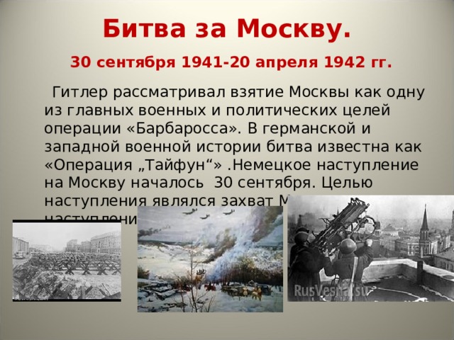 Битва за Москву.   30 сентября 1941-20 апреля 1942 гг.  Гитлер рассматривал взятие Москвы как одну из главных военных и политических целей операции «Барбаросса». В германской и западной военной истории битва известна как «Операция „Тайфун“» .Немецкое наступление на Москву началось 30 сентября. Целью наступления являлся захват Москвы до наступления холодов. 
