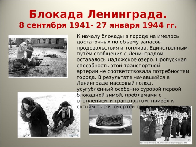 Блокада Ленинграда.  8 сентября 1941- 27 января 1944 гг. К началу блокады в городе не имелось достаточных по объёму запасов продовольствия и топлива. Единственным путём сообщения с Ленинградом оставалось Ладожское озеро. Пропускная способность этой транспортной артерии не соответствовала потребностям города. В результате начавшийся в Ленинграде массовый голод, усугублённый особенно суровой первой блокадной зимой, проблемами с отоплением и транспортом, привёл к сотням тысяч смертей среди жителей. 