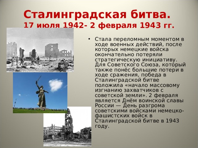 Сталинградская битва.  17 июля 1942- 2 февраля 1943 гг. Стала переломным моментом в ходе военных действий, после которых немецкие войска окончательно потеряли стратегическую инициативу. Для Советского Союза, который также понёс большие потери в ходе сражения, победа в Сталинградской битве положила «начало массовому изгнанию захватчиков с советской земли». 2 февраля является Днём воинской славы России — День разгрома советскими войсками немецко-фашистских войск в Сталинградской битве в 1943 году. 