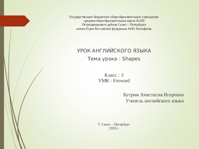 Государственное бюджетное общеобразовательное учреждение  средняя общеобразовательная школа №429  Петродворцового района Санкт – Петербурга  имени Героя Российской федерации М.Ю Малофеева   УРОК АНГЛИЙСКОГО ЯЗЫКА Тема урока : Shapes Класс : 3  УМК : Forward Бутрим Анастасия Игоревна Учитель английского языка Г. Санкт – Петербург  2020 г. 