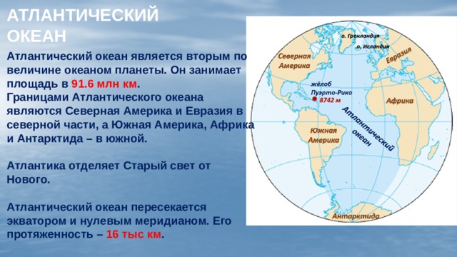 АТЛАНТИЧЕСКИЙ  ОКЕАН Атлантический океан является вторым по величине океаном планеты. Он занимает площадь в 91.6 млн км . Границами Атлантического океана являются Северная Америка и Евразия в северной части, а Южная Америка, Африка и Антарктида – в южной.  Атлантика отделяет Старый свет от Нового.  Атлантический океан пересекается экватором и нулевым меридианом. Его протяженность – 16 тыс км .  
