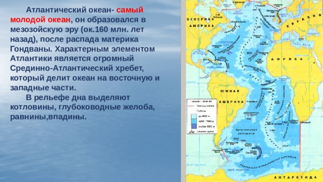  Атлантический океан- самый молодой океан , он образовался в мезозойскую эру (ок.160 млн. лет назад), после распада материка Гондваны. Характерным элементом Атлантики является огромный Срединно-Атлантический хребет, который делит океан на восточную и западные части.  В рельефе дна выделяют котловины, глубоководные желоба, равнины,впадины.  