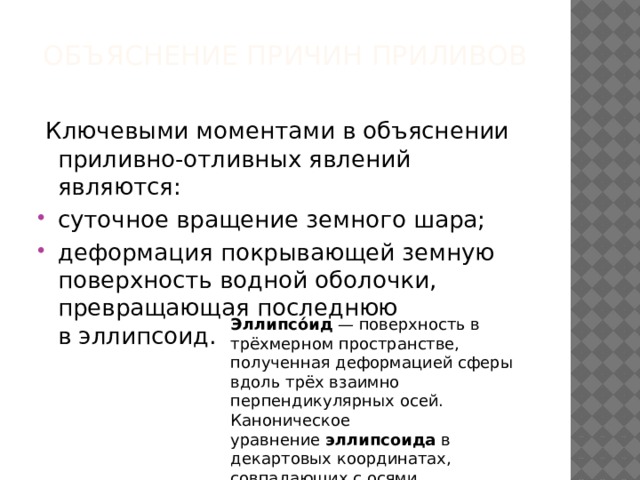 Объяснение причин приливов     Ключевыми моментами в объяснении приливно-отливных явлений являются: суточное вращение земного шара; деформация покрывающей земную поверхность водной оболочки, превращающая последнюю в эллипсоид. Эллипсо́ид  — поверхность в трёхмерном пространстве, полученная деформацией сферы вдоль трёх взаимно перпендикулярных осей. Каноническое уравнение  эллипсоида  в декартовых координатах, совпадающих с осями деформации  эллипсоида : где. — произвольные положительные числа. 